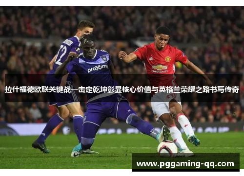 拉什福德欧联关键战一击定乾坤彰显核心价值与英格兰荣耀之路书写传奇 拉什福德欧联关键战一击定乾坤彰显核心价值与英格兰荣耀之路书写传奇