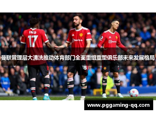 曼联管理层大清洗推动体育部门全面重组重塑俱乐部未来发展格局 曼联管理层大清洗推动体育部门全面重组重塑俱乐部未来发展格局