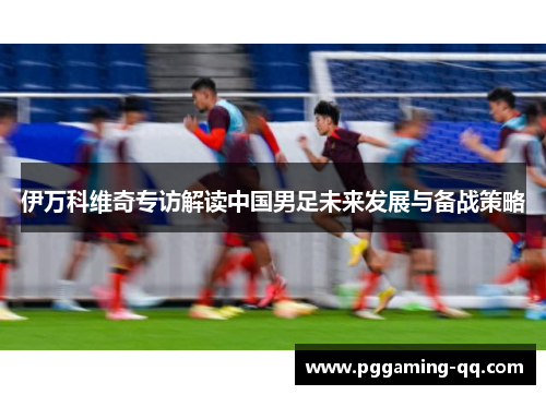 伊万科维奇专访解读中国男足未来发展与备战策略 伊万科维奇专访解读中国男足未来发展与备战策略