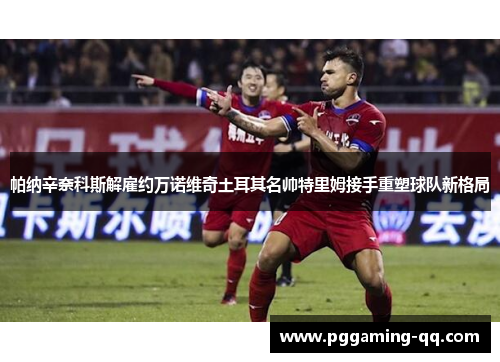 帕纳辛奈科斯解雇约万诺维奇土耳其名帅特里姆接手重塑球队新格局