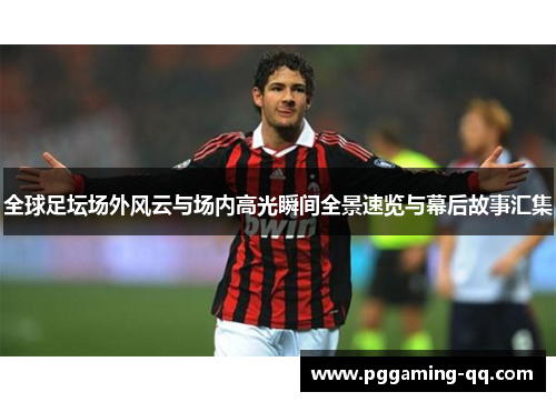 全球足坛场外风云与场内高光瞬间全景速览与幕后故事汇集